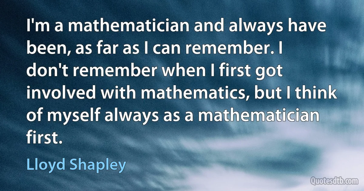 I'm a mathematician and always have been, as far as I can remember. I don't remember when I first got involved with mathematics, but I think of myself always as a mathematician first. (Lloyd Shapley)