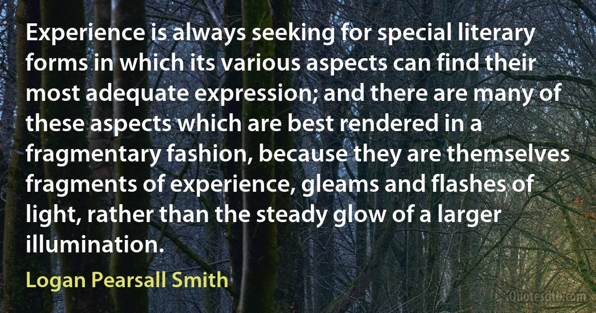 Experience is always seeking for special literary forms in which its various aspects can find their most adequate expression; and there are many of these aspects which are best rendered in a fragmentary fashion, because they are themselves fragments of experience, gleams and flashes of light, rather than the steady glow of a larger illumination. (Logan Pearsall Smith)