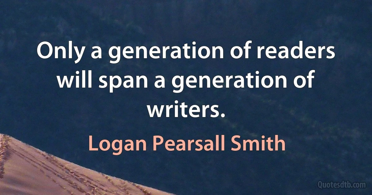 Only a generation of readers will span a generation of writers. (Logan Pearsall Smith)