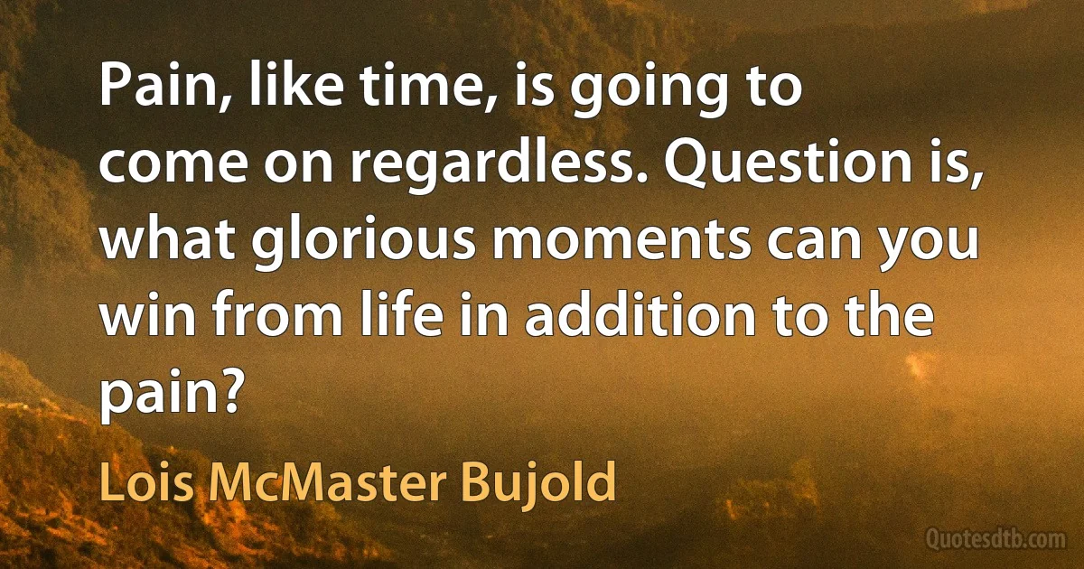 Pain, like time, is going to come on regardless. Question is, what glorious moments can you win from life in addition to the pain? (Lois McMaster Bujold)