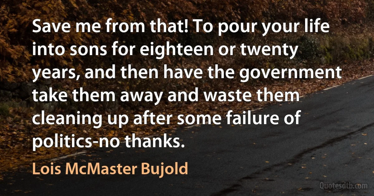 Save me from that! To pour your life into sons for eighteen or twenty years, and then have the government take them away and waste them cleaning up after some failure of politics-no thanks. (Lois McMaster Bujold)