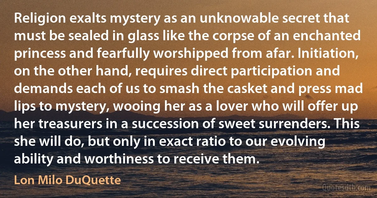 Religion exalts mystery as an unknowable secret that must be sealed in glass like the corpse of an enchanted princess and fearfully worshipped from afar. Initiation, on the other hand, requires direct participation and demands each of us to smash the casket and press mad lips to mystery, wooing her as a lover who will offer up her treasurers in a succession of sweet surrenders. This she will do, but only in exact ratio to our evolving ability and worthiness to receive them. (Lon Milo DuQuette)