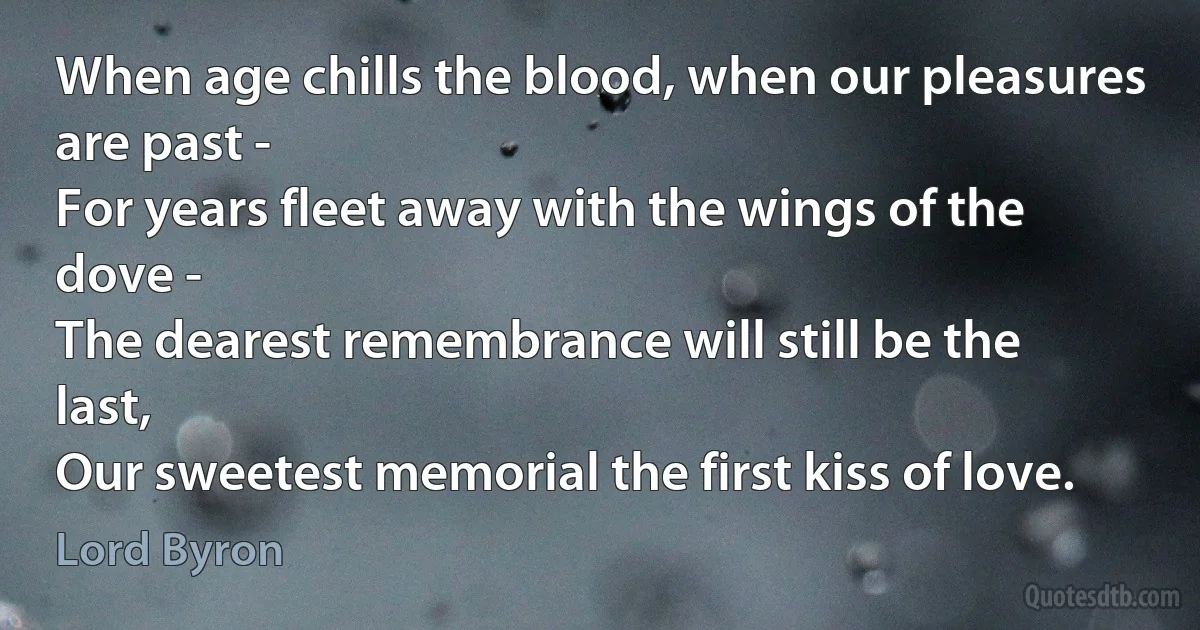 When age chills the blood, when our pleasures are past - 
For years fleet away with the wings of the dove -
The dearest remembrance will still be the last, 
Our sweetest memorial the first kiss of love. (Lord Byron)