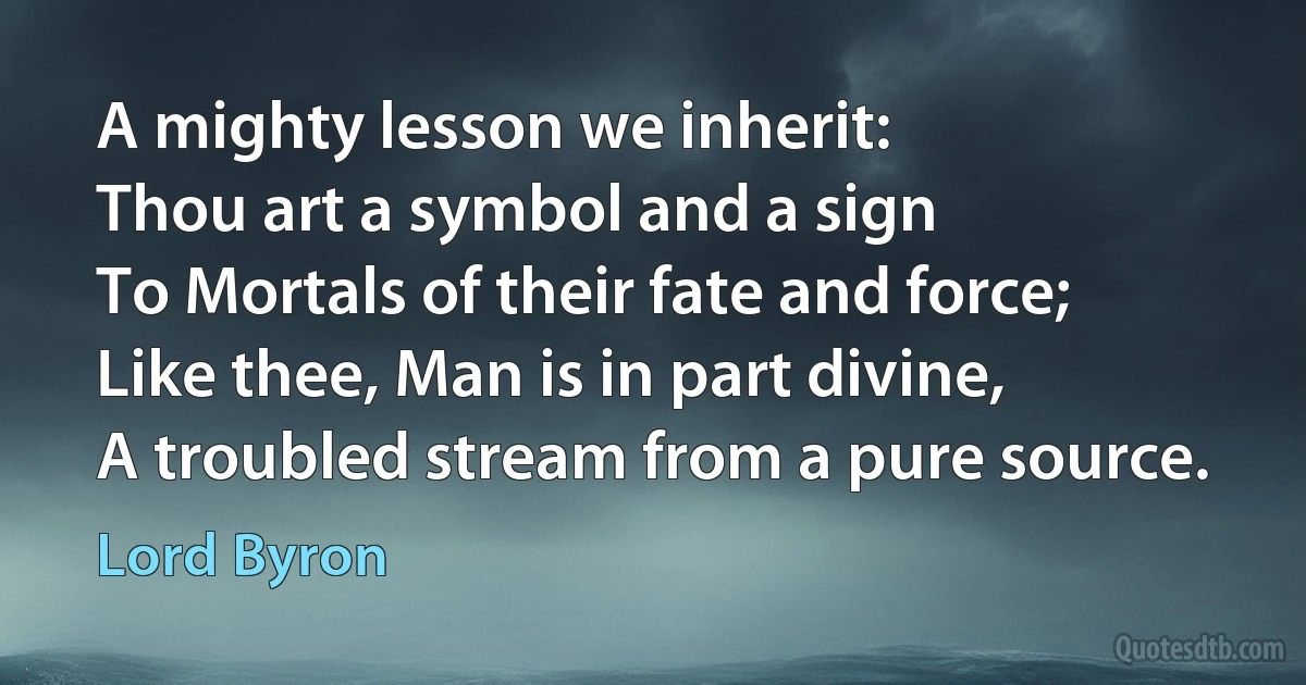 A mighty lesson we inherit:
Thou art a symbol and a sign
To Mortals of their fate and force;
Like thee, Man is in part divine,
A troubled stream from a pure source. (Lord Byron)