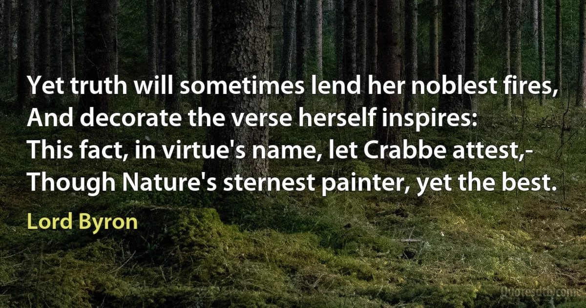 Yet truth will sometimes lend her noblest fires,
And decorate the verse herself inspires:
This fact, in virtue's name, let Crabbe attest,-
Though Nature's sternest painter, yet the best. (Lord Byron)