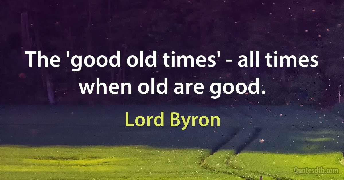 The 'good old times' - all times when old are good. (Lord Byron)