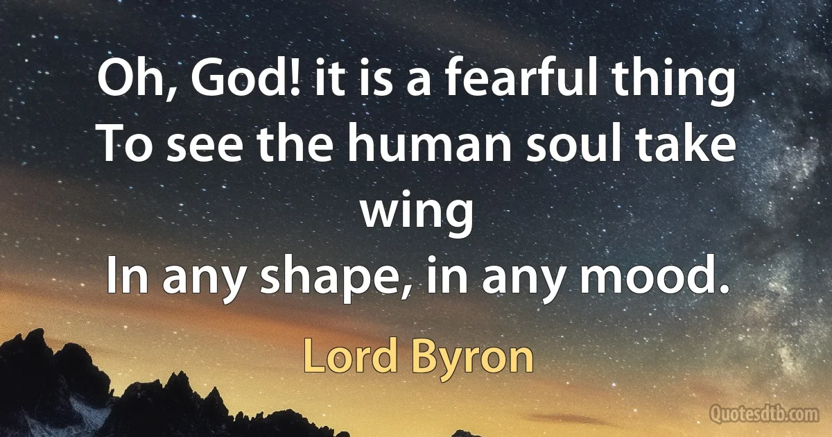 Oh, God! it is a fearful thing
To see the human soul take wing
In any shape, in any mood. (Lord Byron)