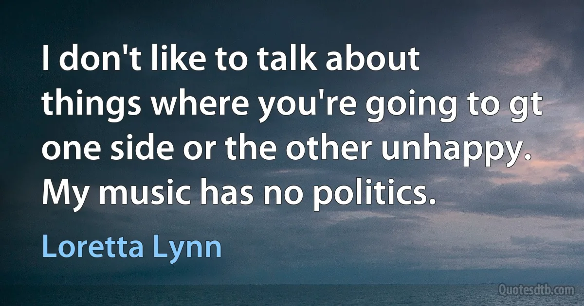 I don't like to talk about things where you're going to gt one side or the other unhappy. My music has no politics. (Loretta Lynn)