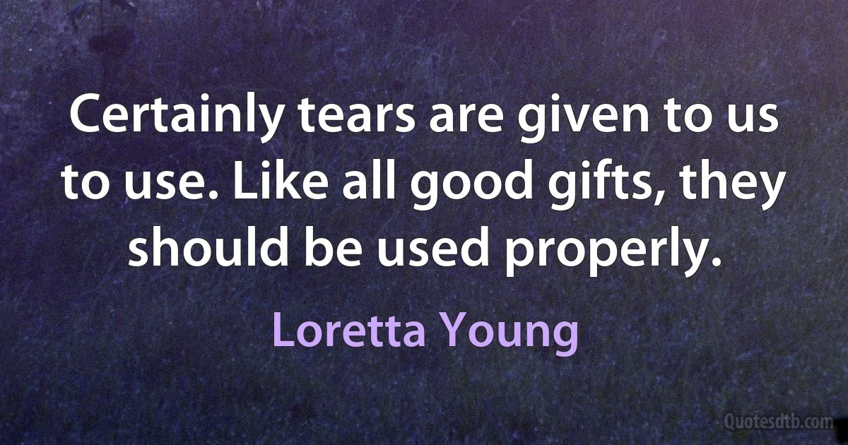 Certainly tears are given to us to use. Like all good gifts, they should be used properly. (Loretta Young)