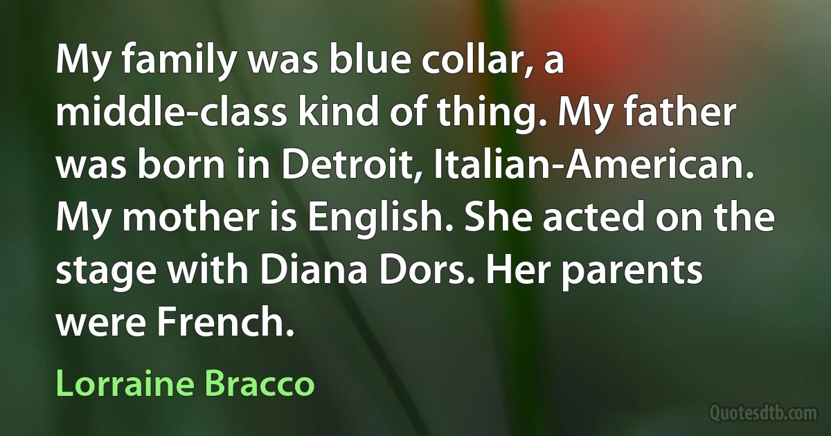 My family was blue collar, a middle-class kind of thing. My father was born in Detroit, Italian-American. My mother is English. She acted on the stage with Diana Dors. Her parents were French. (Lorraine Bracco)