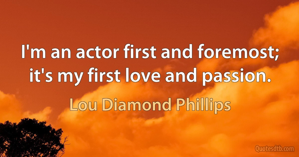 I'm an actor first and foremost; it's my first love and passion. (Lou Diamond Phillips)