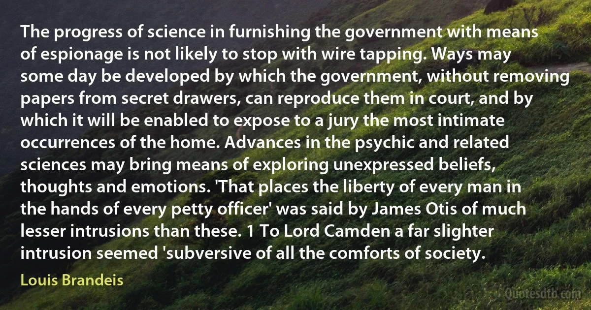 The progress of science in furnishing the government with means of espionage is not likely to stop with wire tapping. Ways may some day be developed by which the government, without removing papers from secret drawers, can reproduce them in court, and by which it will be enabled to expose to a jury the most intimate occurrences of the home. Advances in the psychic and related sciences may bring means of exploring unexpressed beliefs, thoughts and emotions. 'That places the liberty of every man in the hands of every petty officer' was said by James Otis of much lesser intrusions than these. 1 To Lord Camden a far slighter intrusion seemed 'subversive of all the comforts of society. (Louis Brandeis)