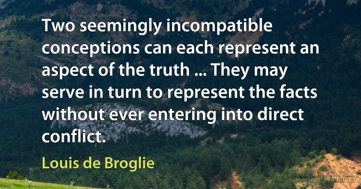 Two seemingly incompatible conceptions can each represent an aspect of the truth ... They may serve in turn to represent the facts without ever entering into direct conflict. (Louis de Broglie)