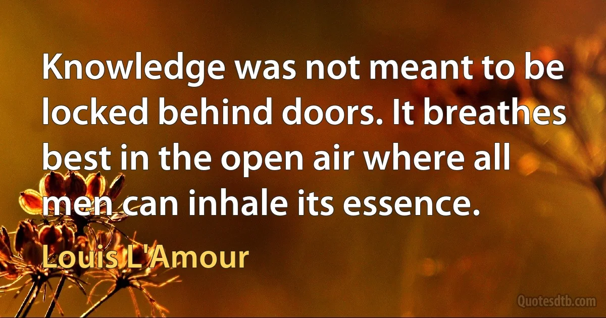 Knowledge was not meant to be locked behind doors. It breathes best in the open air where all men can inhale its essence. (Louis L'Amour)