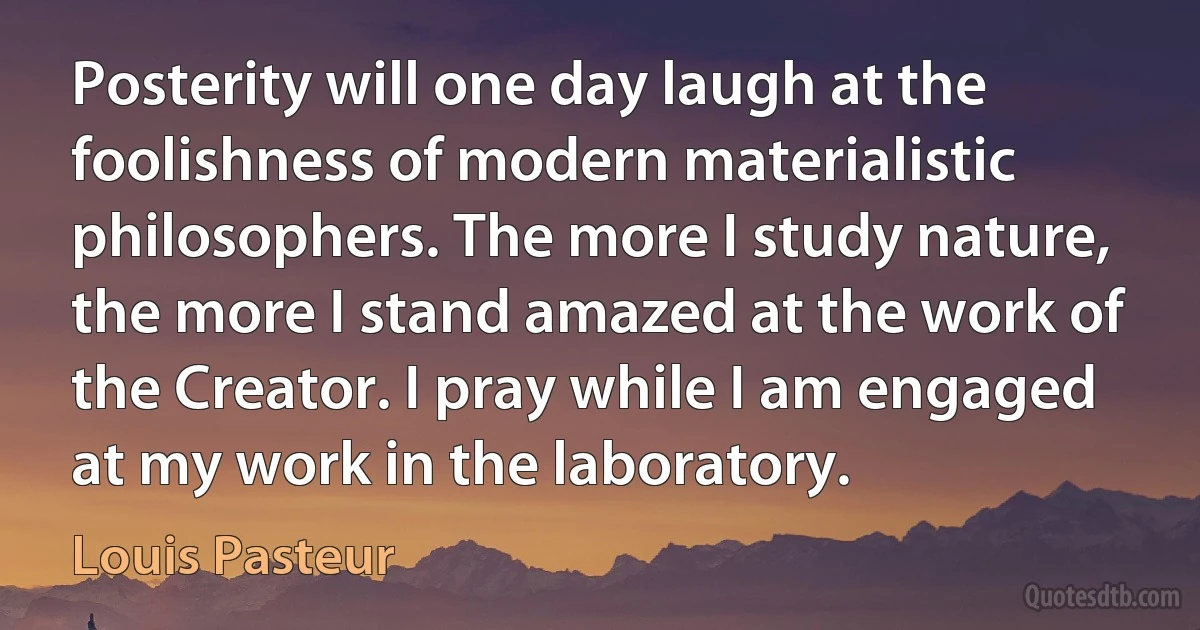 Posterity will one day laugh at the foolishness of modern materialistic philosophers. The more I study nature, the more I stand amazed at the work of the Creator. I pray while I am engaged at my work in the laboratory. (Louis Pasteur)