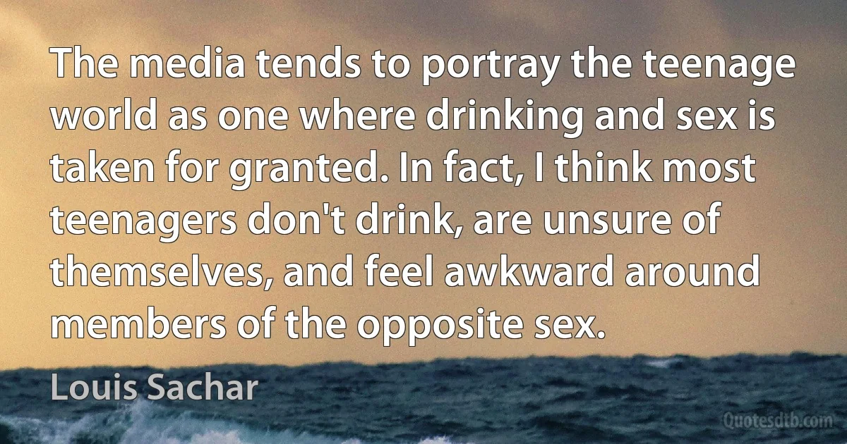 The media tends to portray the teenage world as one where drinking and sex is taken for granted. In fact, I think most teenagers don't drink, are unsure of themselves, and feel awkward around members of the opposite sex. (Louis Sachar)