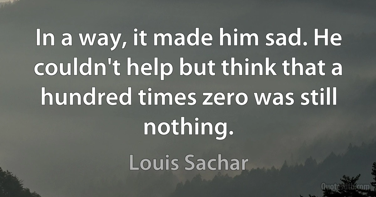 In a way, it made him sad. He couldn't help but think that a hundred times zero was still nothing. (Louis Sachar)