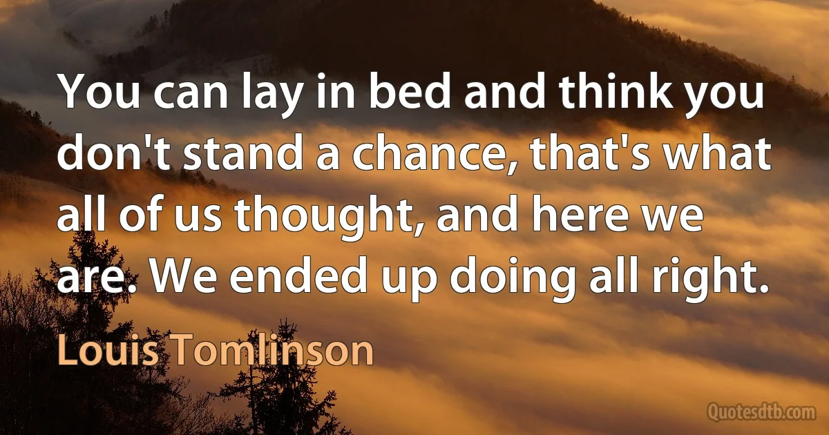 You can lay in bed and think you don't stand a chance, that's what all of us thought, and here we are. We ended up doing all right. (Louis Tomlinson)