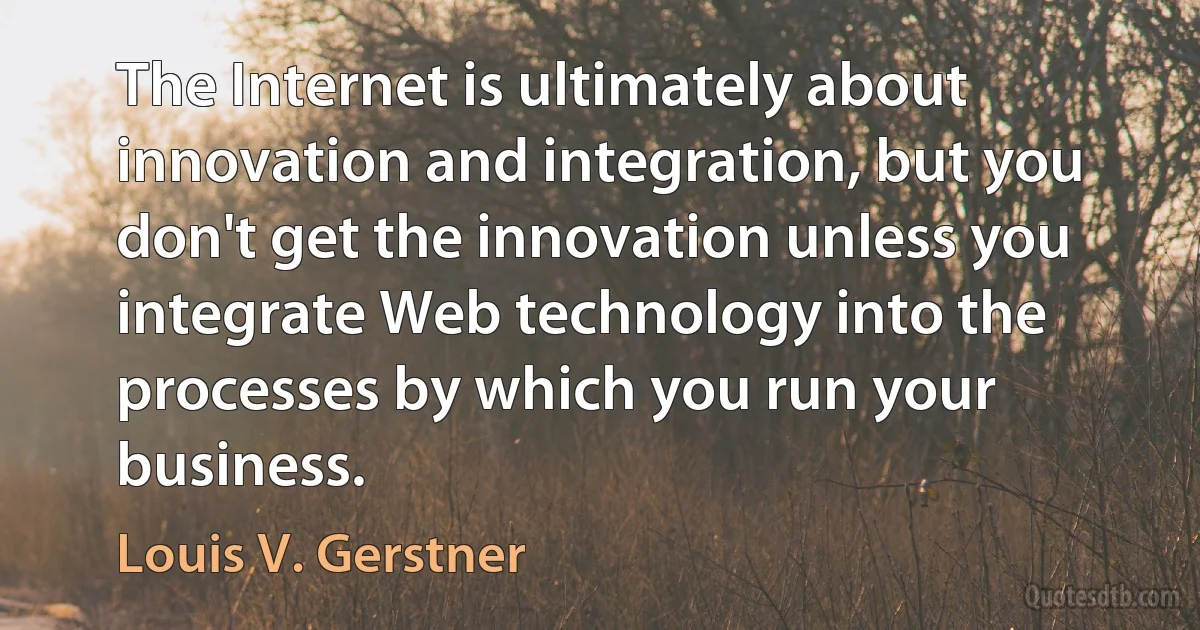 The Internet is ultimately about innovation and integration, but you don't get the innovation unless you integrate Web technology into the processes by which you run your business. (Louis V. Gerstner)