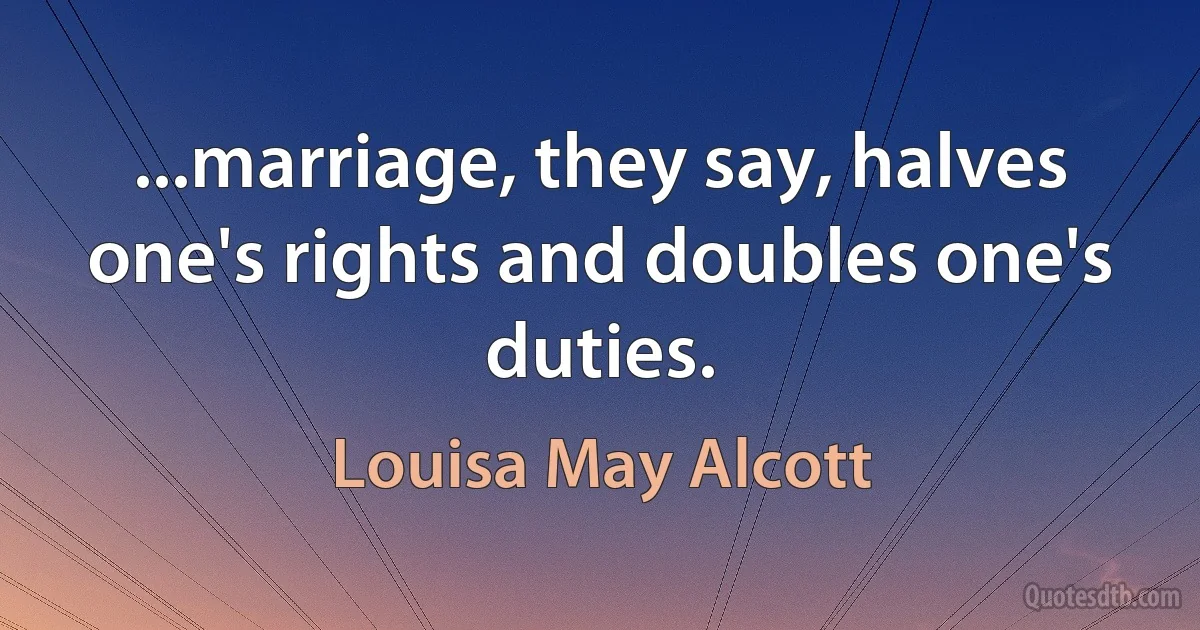 ...marriage, they say, halves one's rights and doubles one's duties. (Louisa May Alcott)