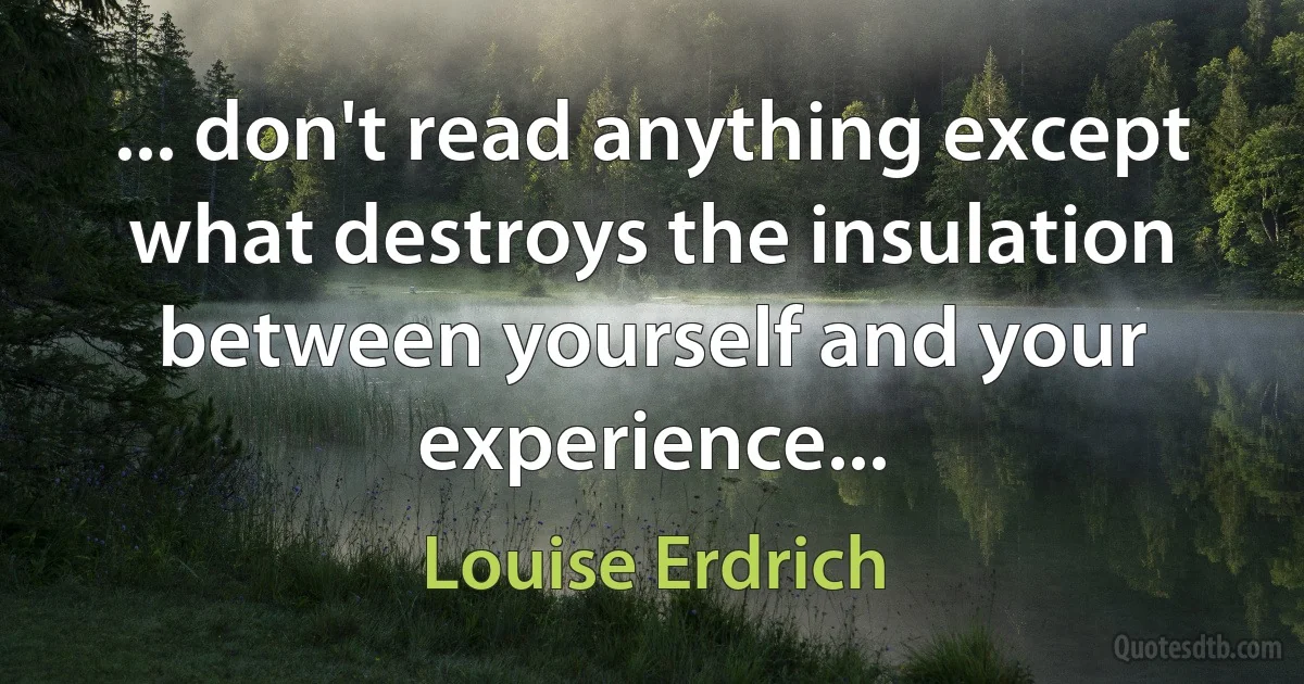 ... don't read anything except what destroys the insulation between yourself and your experience... (Louise Erdrich)