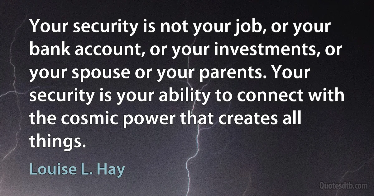 Your security is not your job, or your bank account, or your investments, or your spouse or your parents. Your security is your ability to connect with the cosmic power that creates all things. (Louise L. Hay)