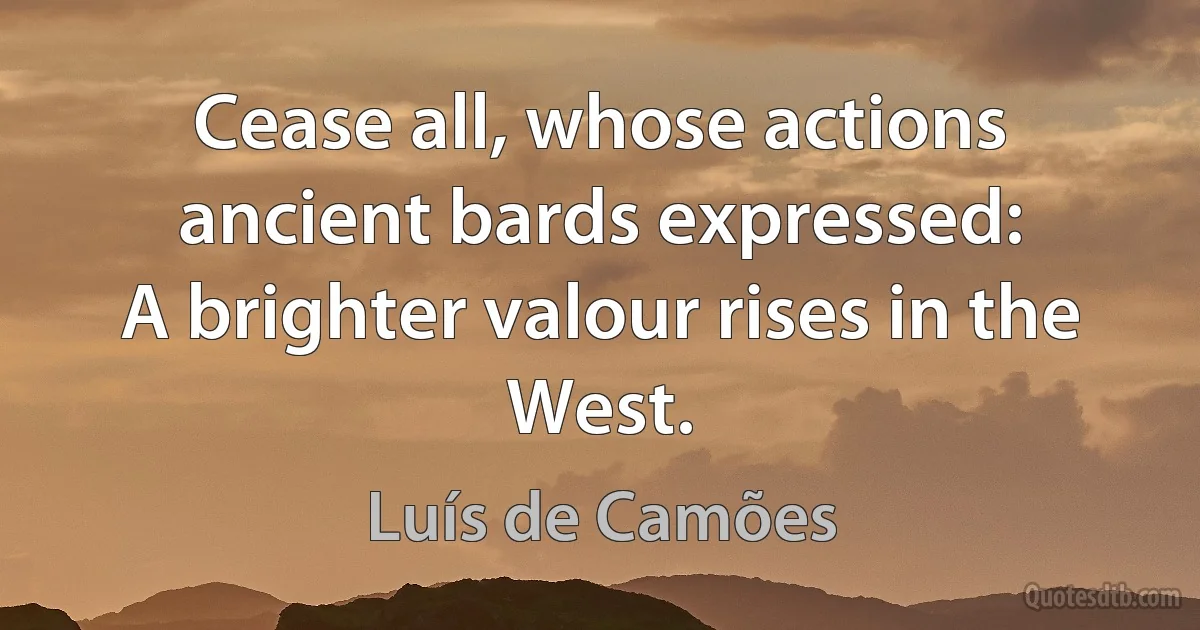 Cease all, whose actions ancient bards expressed:
A brighter valour rises in the West. (Luís de Camões)