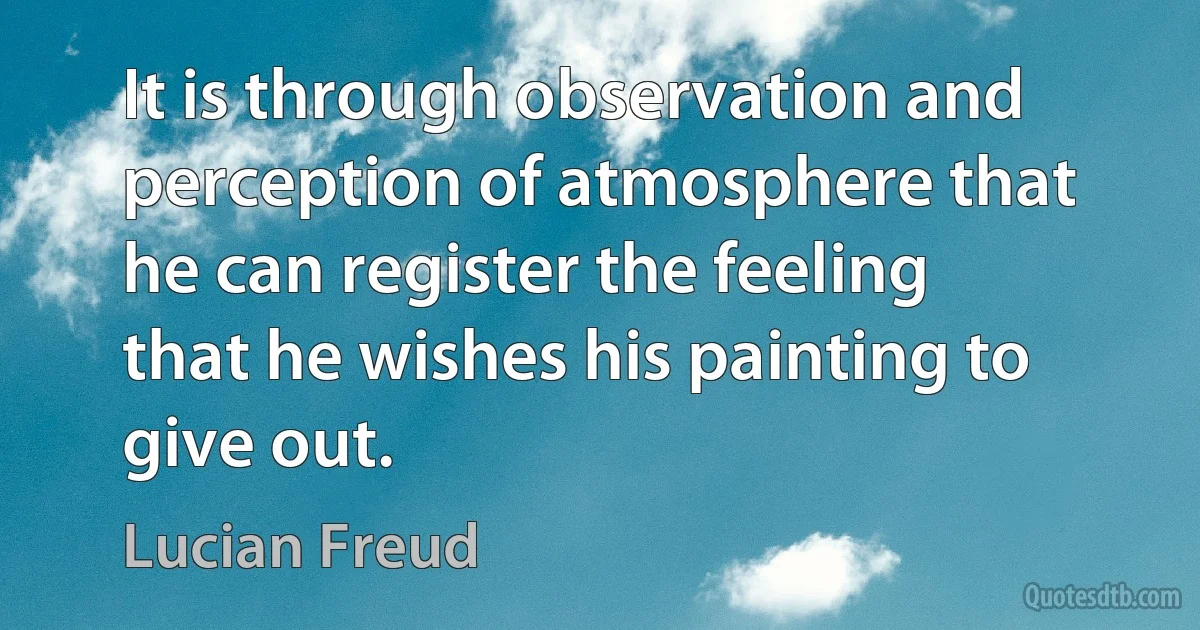 It is through observation and perception of atmosphere that he can register the feeling that he wishes his painting to give out. (Lucian Freud)