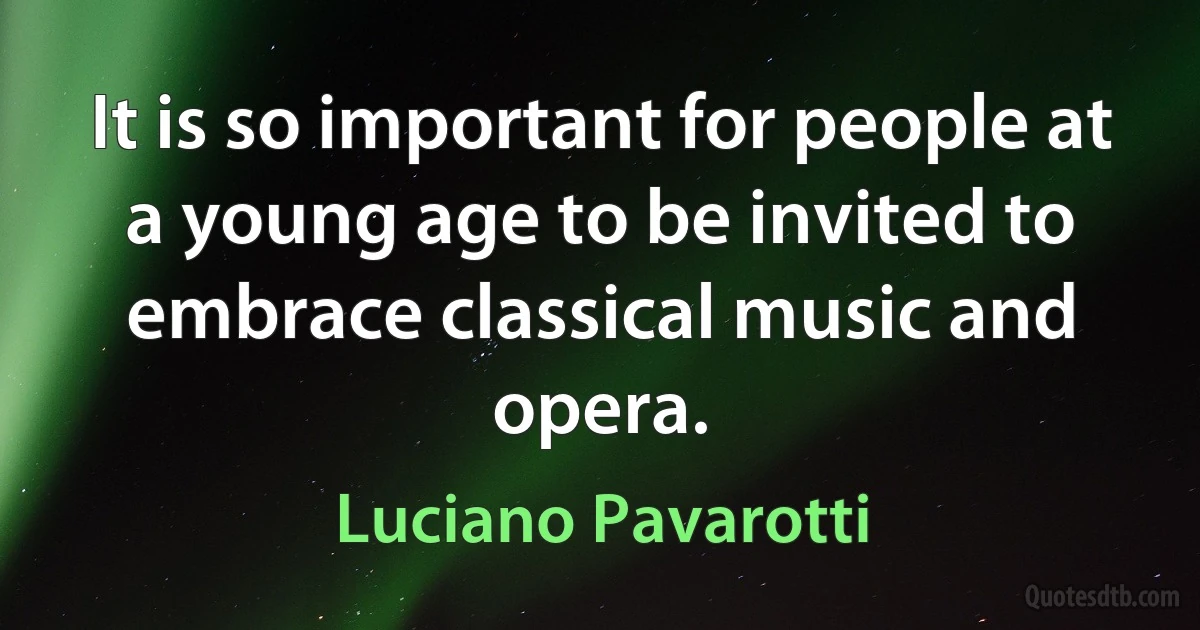 It is so important for people at a young age to be invited to embrace classical music and opera. (Luciano Pavarotti)