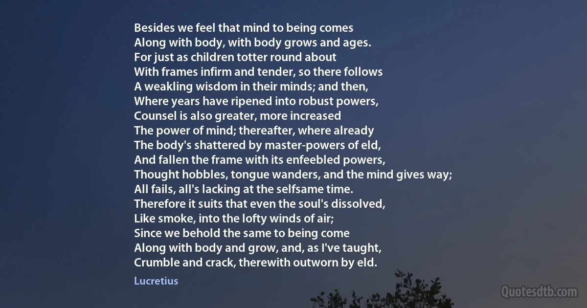 Besides we feel that mind to being comes
Along with body, with body grows and ages.
For just as children totter round about
With frames infirm and tender, so there follows
A weakling wisdom in their minds; and then,
Where years have ripened into robust powers,
Counsel is also greater, more increased
The power of mind; thereafter, where already
The body's shattered by master-powers of eld,
And fallen the frame with its enfeebled powers,
Thought hobbles, tongue wanders, and the mind gives way;
All fails, all's lacking at the selfsame time.
Therefore it suits that even the soul's dissolved,
Like smoke, into the lofty winds of air;
Since we behold the same to being come
Along with body and grow, and, as I've taught,
Crumble and crack, therewith outworn by eld. (Lucretius)