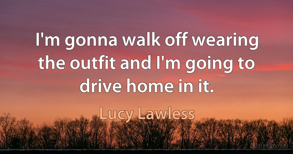 I'm gonna walk off wearing the outfit and I'm going to drive home in it. (Lucy Lawless)