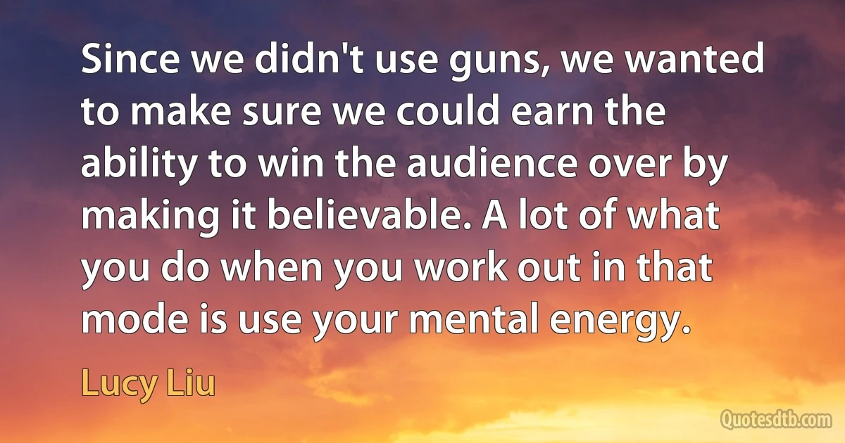 Since we didn't use guns, we wanted to make sure we could earn the ability to win the audience over by making it believable. A lot of what you do when you work out in that mode is use your mental energy. (Lucy Liu)