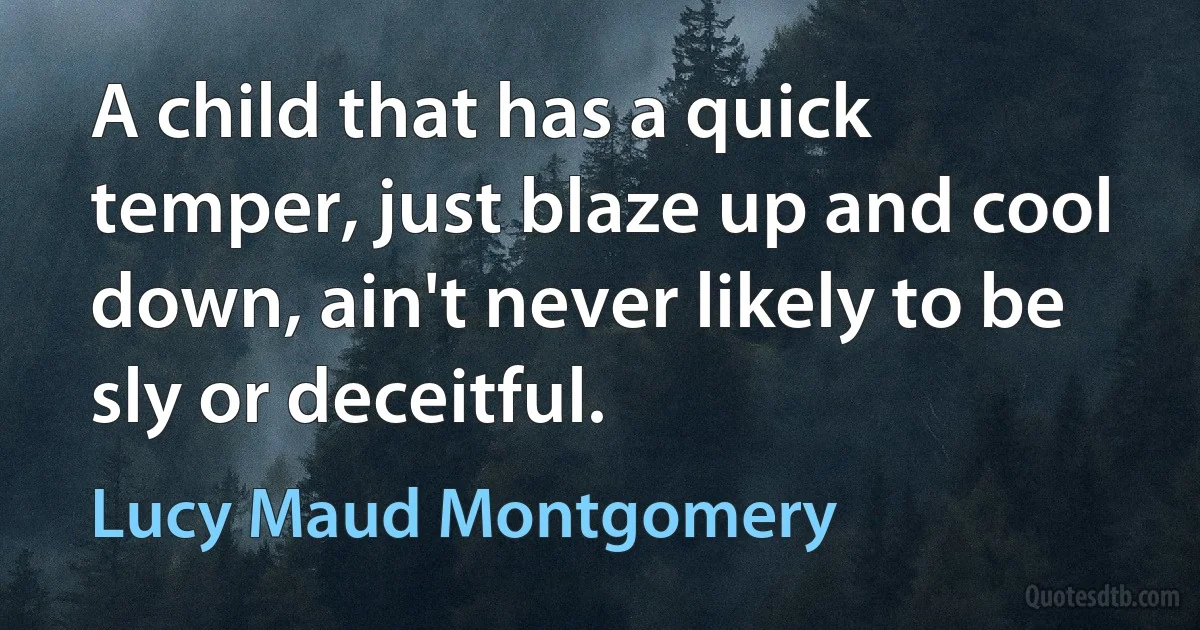 A child that has a quick temper, just blaze up and cool down, ain't never likely to be sly or deceitful. (Lucy Maud Montgomery)