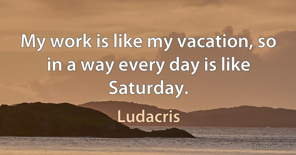 My work is like my vacation, so in a way every day is like Saturday. (Ludacris)