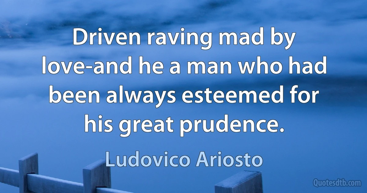 Driven raving mad by love-and he a man who had been always esteemed for his great prudence. (Ludovico Ariosto)