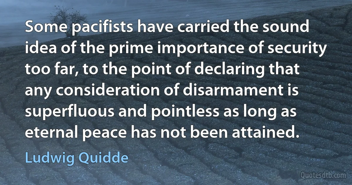 Some pacifists have carried the sound idea of the prime importance of security too far, to the point of declaring that any consideration of disarmament is superfluous and pointless as long as eternal peace has not been attained. (Ludwig Quidde)