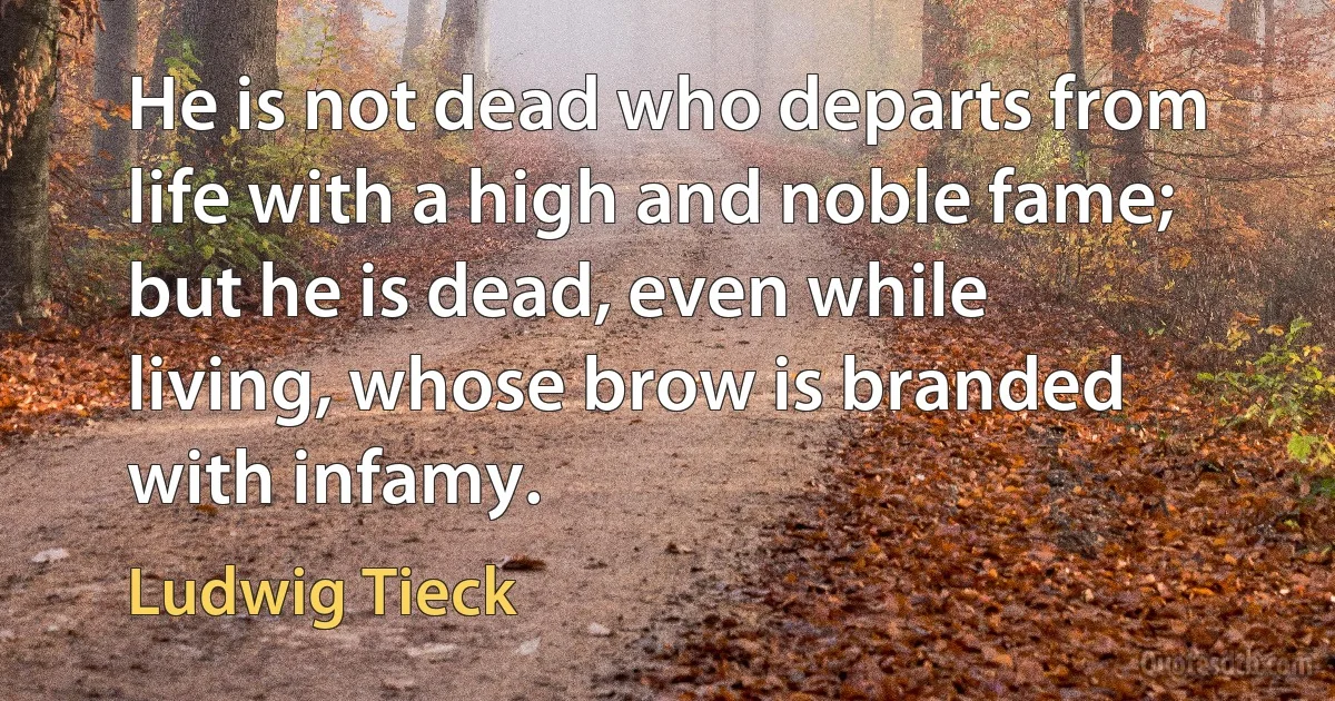 He is not dead who departs from life with a high and noble fame; but he is dead, even while living, whose brow is branded with infamy. (Ludwig Tieck)