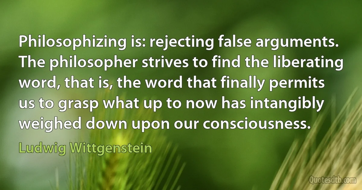 Philosophizing is: rejecting false arguments.
The philosopher strives to find the liberating word, that is, the word that finally permits us to grasp what up to now has intangibly weighed down upon our consciousness. (Ludwig Wittgenstein)