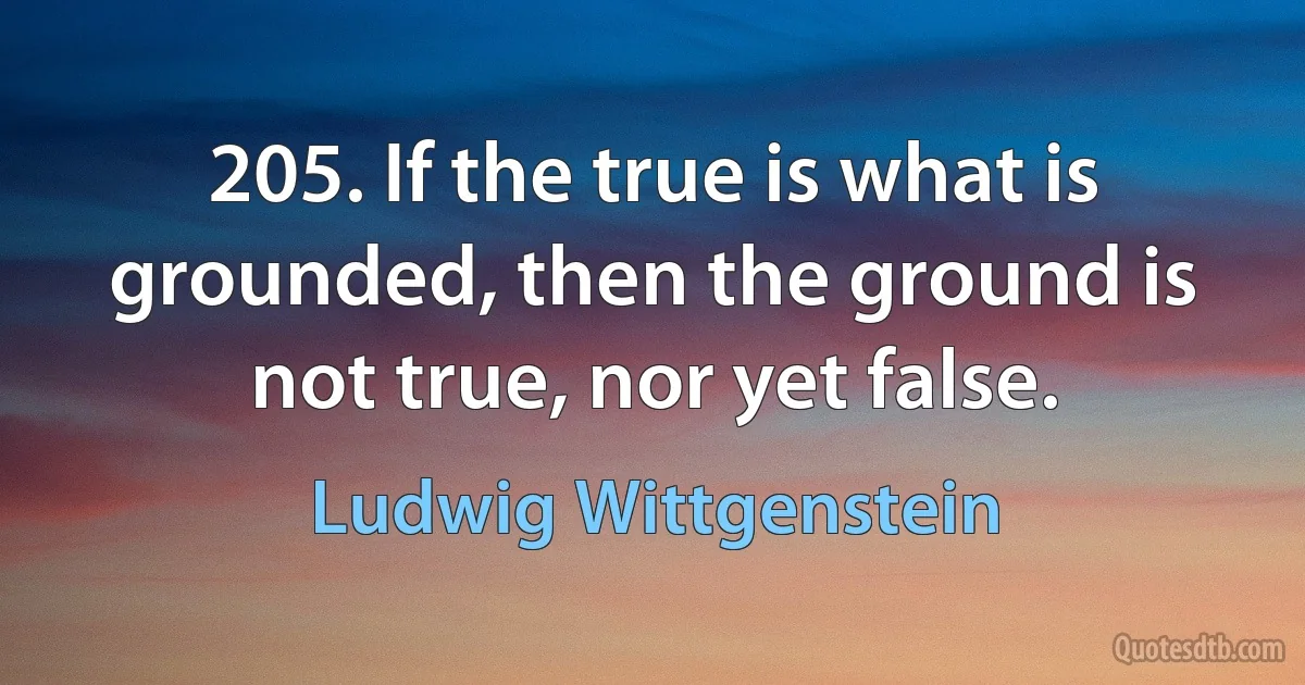 205. If the true is what is grounded, then the ground is not true, nor yet false. (Ludwig Wittgenstein)