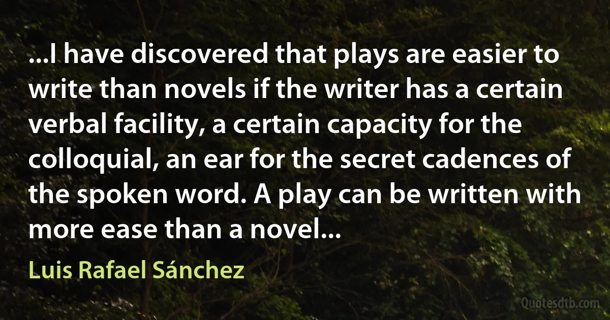 ...I have discovered that plays are easier to write than novels if the writer has a certain verbal facility, a certain capacity for the colloquial, an ear for the secret cadences of the spoken word. A play can be written with more ease than a novel... (Luis Rafael Sánchez)