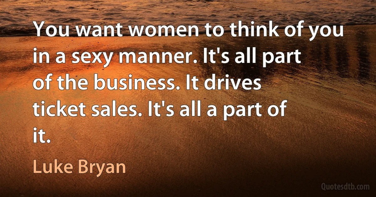 You want women to think of you in a sexy manner. It's all part of the business. It drives ticket sales. It's all a part of it. (Luke Bryan)