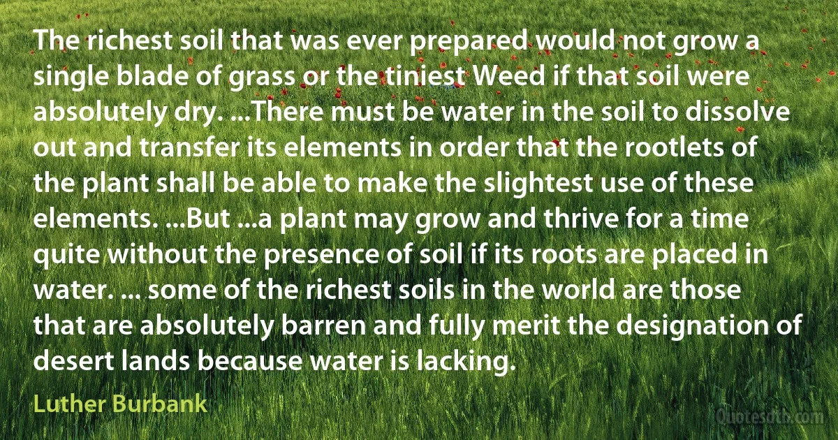 The richest soil that was ever prepared would not grow a single blade of grass or the tiniest Weed if that soil were absolutely dry. ...There must be water in the soil to dissolve out and transfer its elements in order that the rootlets of the plant shall be able to make the slightest use of these elements. ...But ...a plant may grow and thrive for a time quite without the presence of soil if its roots are placed in water. ... some of the richest soils in the world are those that are absolutely barren and fully merit the designation of desert lands because water is lacking. (Luther Burbank)