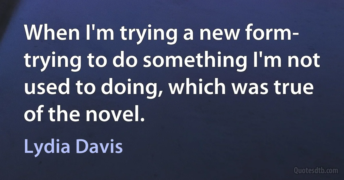 When I'm trying a new form- trying to do something I'm not used to doing, which was true of the novel. (Lydia Davis)