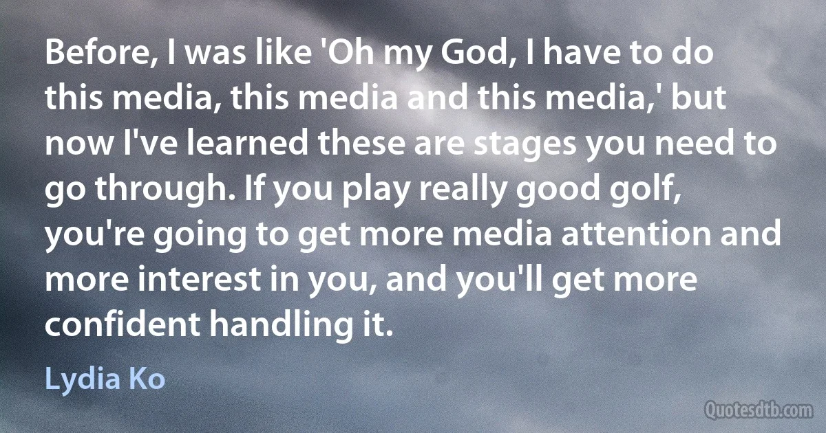 Before, I was like 'Oh my God, I have to do this media, this media and this media,' but now I've learned these are stages you need to go through. If you play really good golf, you're going to get more media attention and more interest in you, and you'll get more confident handling it. (Lydia Ko)