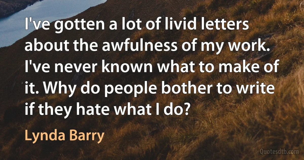 I've gotten a lot of livid letters about the awfulness of my work. I've never known what to make of it. Why do people bother to write if they hate what I do? (Lynda Barry)