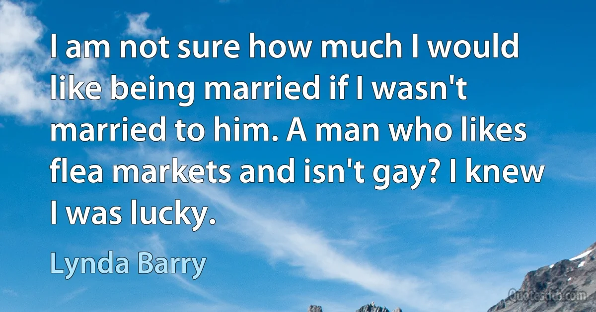 I am not sure how much I would like being married if I wasn't married to him. A man who likes flea markets and isn't gay? I knew I was lucky. (Lynda Barry)