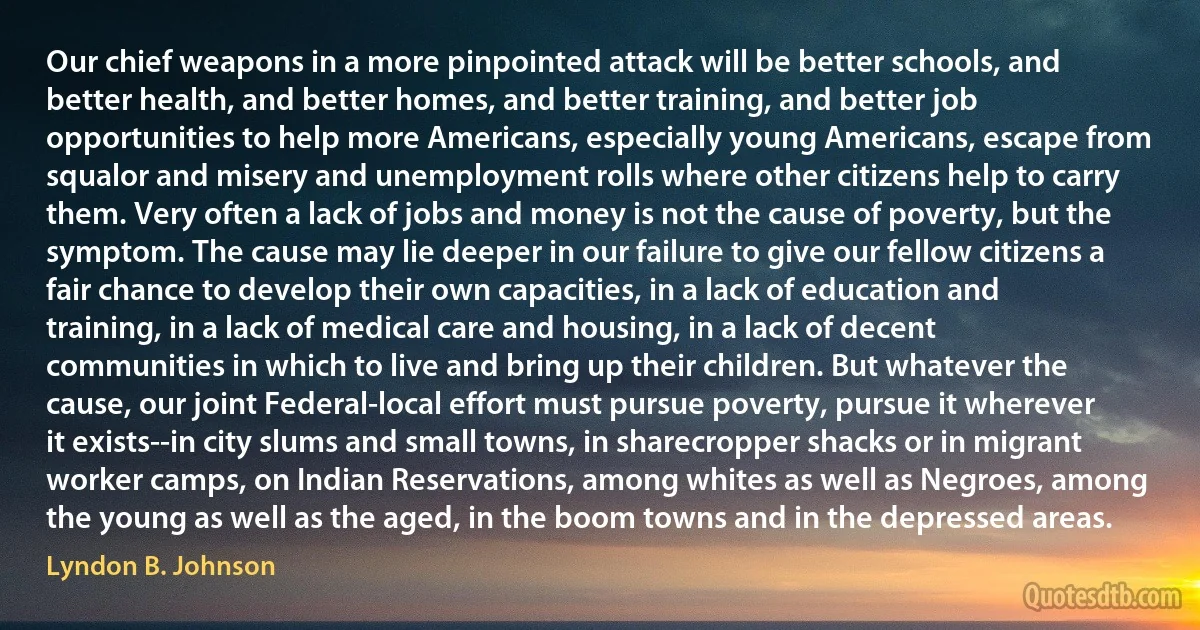 Our chief weapons in a more pinpointed attack will be better schools, and better health, and better homes, and better training, and better job opportunities to help more Americans, especially young Americans, escape from squalor and misery and unemployment rolls where other citizens help to carry them. Very often a lack of jobs and money is not the cause of poverty, but the symptom. The cause may lie deeper in our failure to give our fellow citizens a fair chance to develop their own capacities, in a lack of education and training, in a lack of medical care and housing, in a lack of decent communities in which to live and bring up their children. But whatever the cause, our joint Federal-local effort must pursue poverty, pursue it wherever it exists--in city slums and small towns, in sharecropper shacks or in migrant worker camps, on Indian Reservations, among whites as well as Negroes, among the young as well as the aged, in the boom towns and in the depressed areas. (Lyndon B. Johnson)