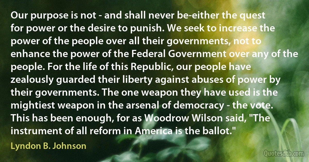 Our purpose is not - and shall never be-either the quest for power or the desire to punish. We seek to increase the power of the people over all their governments, not to enhance the power of the Federal Government over any of the people. For the life of this Republic, our people have zealously guarded their liberty against abuses of power by their governments. The one weapon they have used is the mightiest weapon in the arsenal of democracy - the vote. This has been enough, for as Woodrow Wilson said, "The instrument of all reform in America is the ballot." (Lyndon B. Johnson)