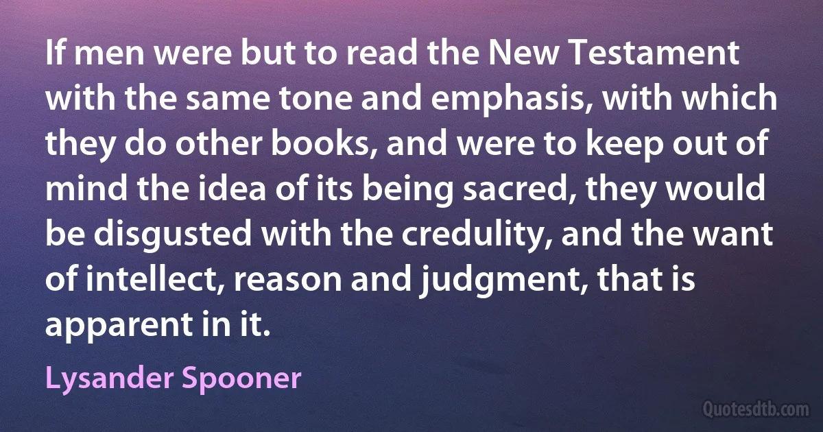 If men were but to read the New Testament with the same tone and emphasis, with which they do other books, and were to keep out of mind the idea of its being sacred, they would be disgusted with the credulity, and the want of intellect, reason and judgment, that is apparent in it. (Lysander Spooner)