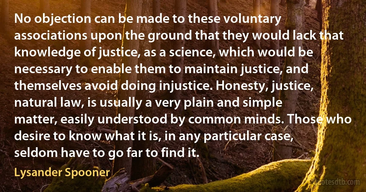 No objection can be made to these voluntary associations upon the ground that they would lack that knowledge of justice, as a science, which would be necessary to enable them to maintain justice, and themselves avoid doing injustice. Honesty, justice, natural law, is usually a very plain and simple matter, easily understood by common minds. Those who desire to know what it is, in any particular case, seldom have to go far to find it. (Lysander Spooner)